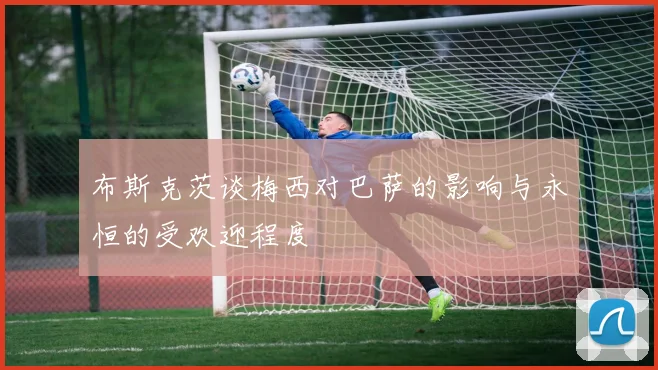 布斯克茨谈梅西对巴萨的影响与永恒的受欢迎程度