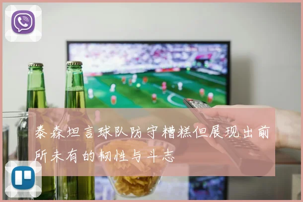 泰森坦言球队防守糟糕但展现出前所未有的韧性与斗志