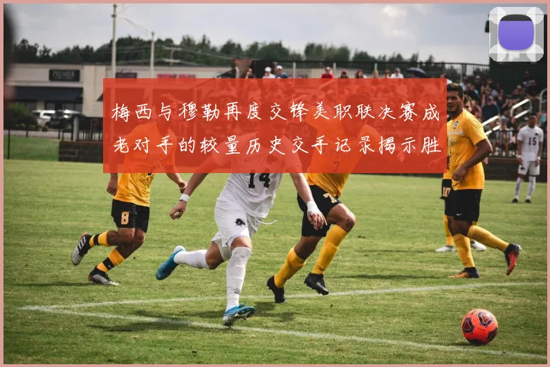 梅西与穆勒再度交锋美职联决赛成老对手的较量历史交手记录揭示胜负关系