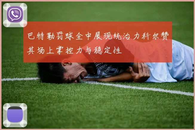巴特勒罚球全中展现统治力科尔赞其场上掌控力与稳定性