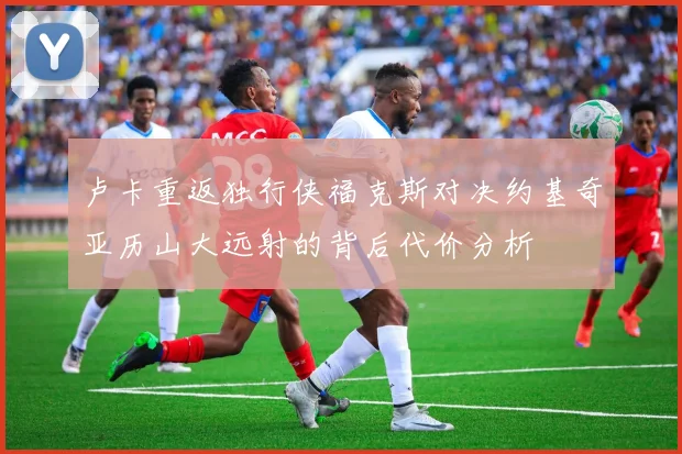 卢卡重返独行侠福克斯对决约基奇亚历山大远射的背后代价分析