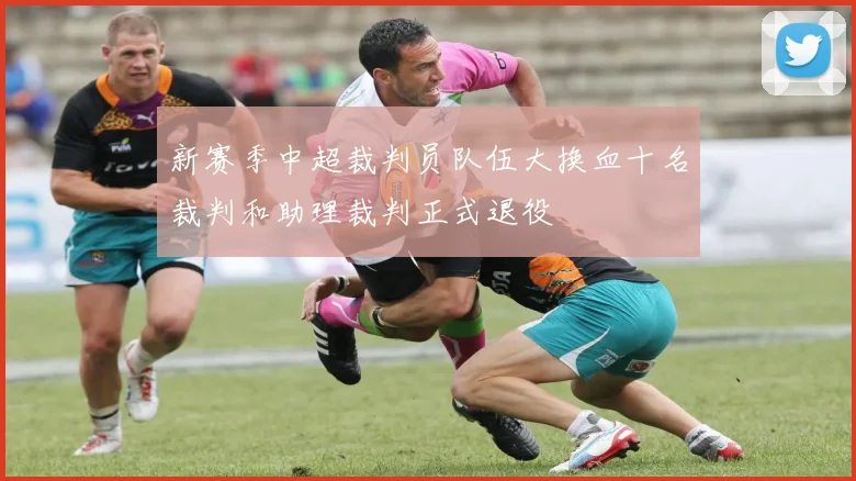 新赛季中超裁判员队伍大换血十名裁判和助理裁判正式退役