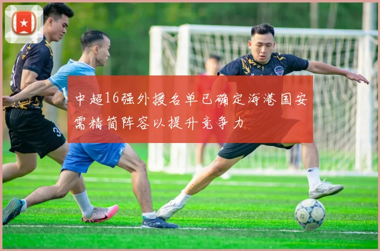 中超16强外援名单已确定海港国安需精简阵容以提升竞争力