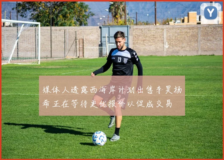 媒体人透露西海岸计划出售李昊杨希正在等待更优报价以促成交易