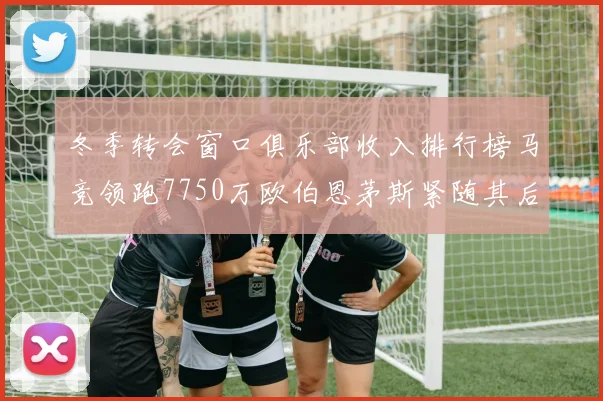 冬季转会窗口俱乐部收入排行榜马竞领跑7750万欧伯恩茅斯紧随其后7200万欧