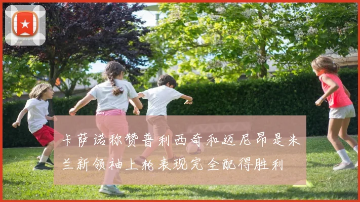 卡萨诺称赞普利西奇和迈尼昂是米兰新领袖上轮表现完全配得胜利