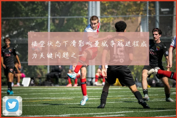 福登状态下滑影响曼城争冠进程成为关键问题之一