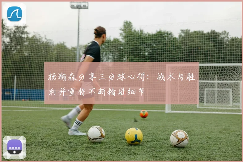 杨瀚森分享三分球心得：战术与胜利并重将不断精进细节