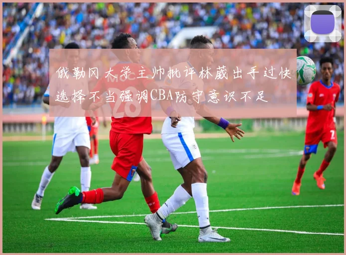 俄勒冈大学主帅批评林葳出手过快选择不当强调CBA防守意识不足
