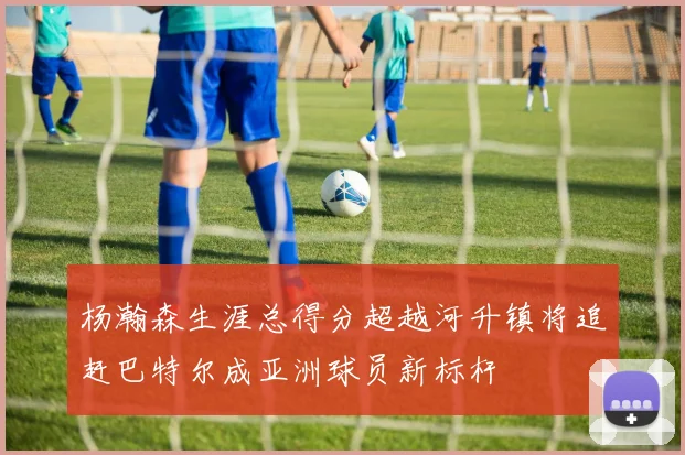 杨瀚森生涯总得分超越河升镇将追赶巴特尔成亚洲球员新标杆