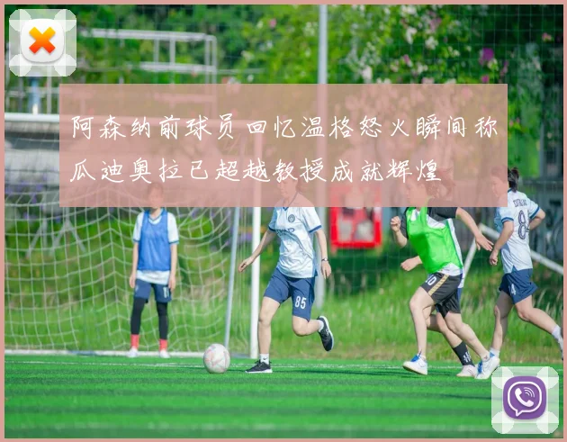 阿森纳前球员回忆温格怒火瞬间称瓜迪奥拉已超越教授成就辉煌