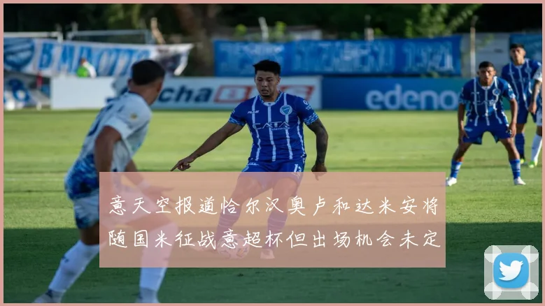 意天空报道恰尔汉奥卢和达米安将随国米征战意超杯但出场机会未定