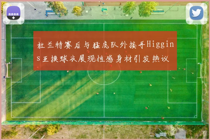杜兰特赛后与猛虎队外接手Higgins互换球衣展现性感身材引发热议