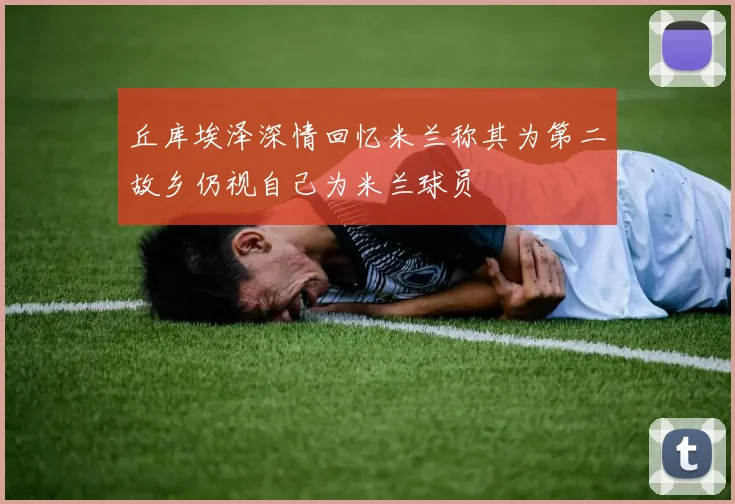丘库埃泽深情回忆米兰称其为第二故乡仍视自己为米兰球员
