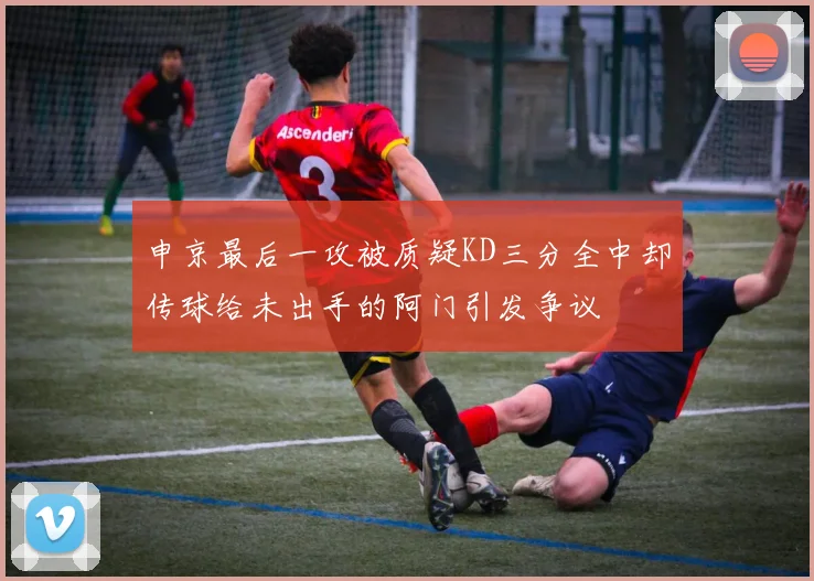 申京最后一攻被质疑KD三分全中却传球给未出手的阿门引发争议