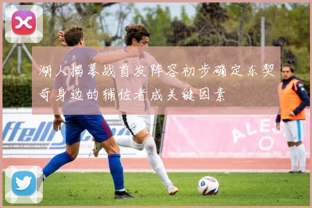 湖人揭幕战首发阵容初步确定东契奇身边的辅佐者成关键因素
