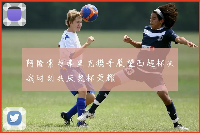 阿隆索与弗里克携手展望西超杯决战时刻共庆奖杯荣耀