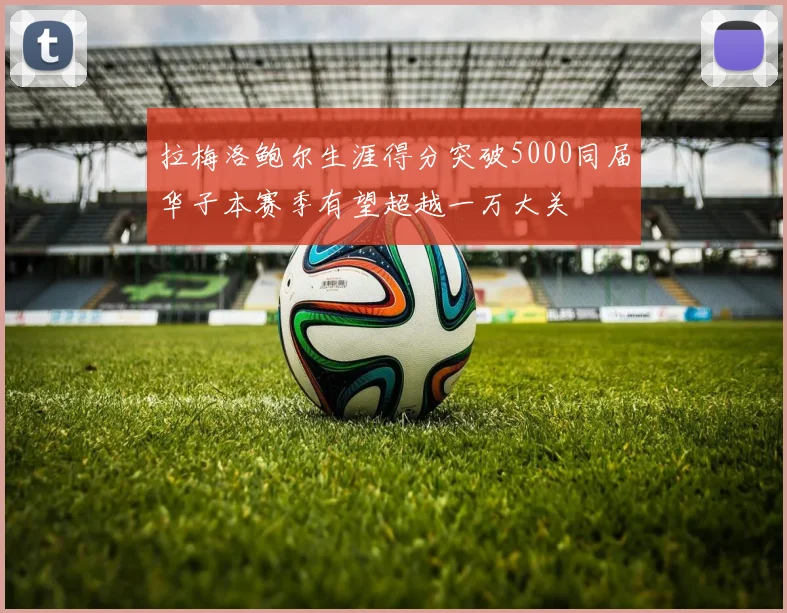 拉梅洛鲍尔生涯得分突破5000同届华子本赛季有望超越一万大关