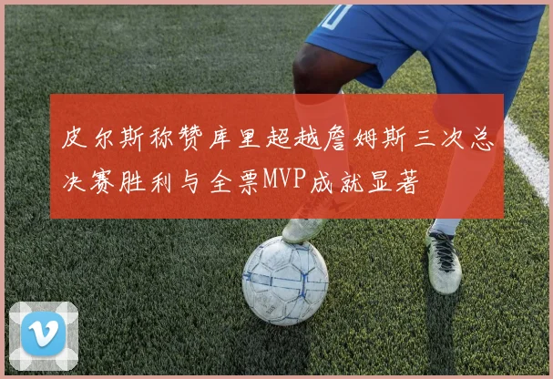 皮尔斯称赞库里超越詹姆斯三次总决赛胜利与全票MVP成就显著