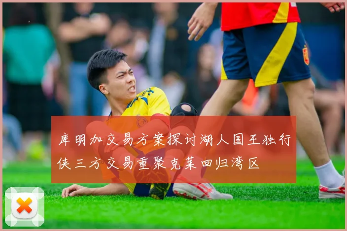 库明加交易方案探讨湖人国王独行侠三方交易重聚克莱回归湾区