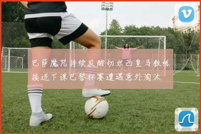 巴萨魔咒持续发酵切尔西皇马教练接连下课巴黎杯赛遭遇意外淘汰