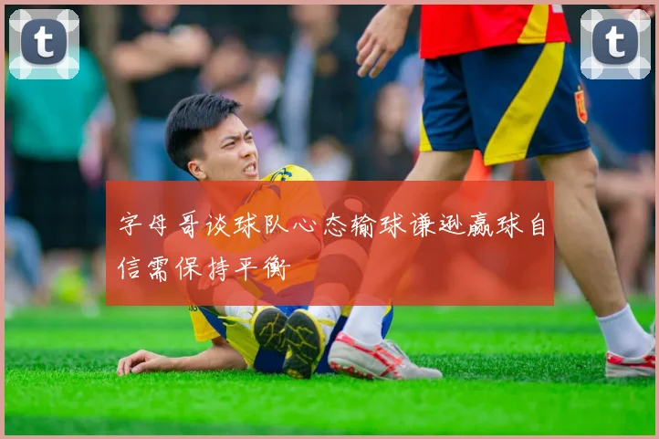 字母哥谈球队心态输球谦逊赢球自信需保持平衡