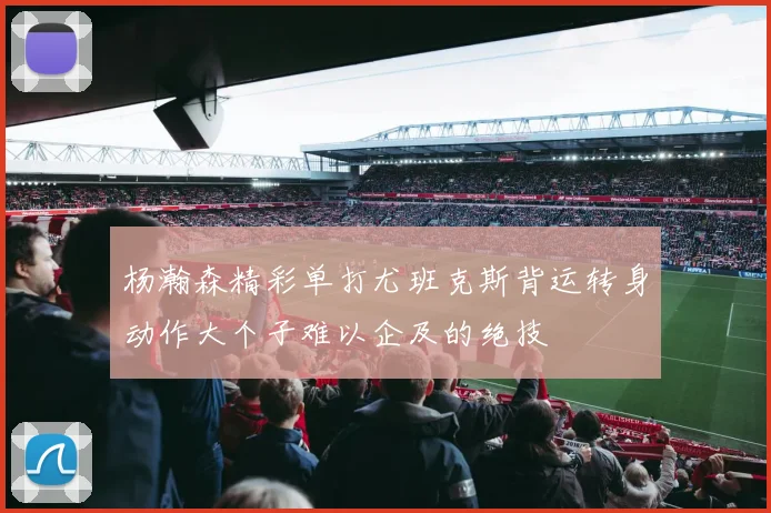 杨瀚森精彩单打尤班克斯背运转身动作大个子难以企及的绝技