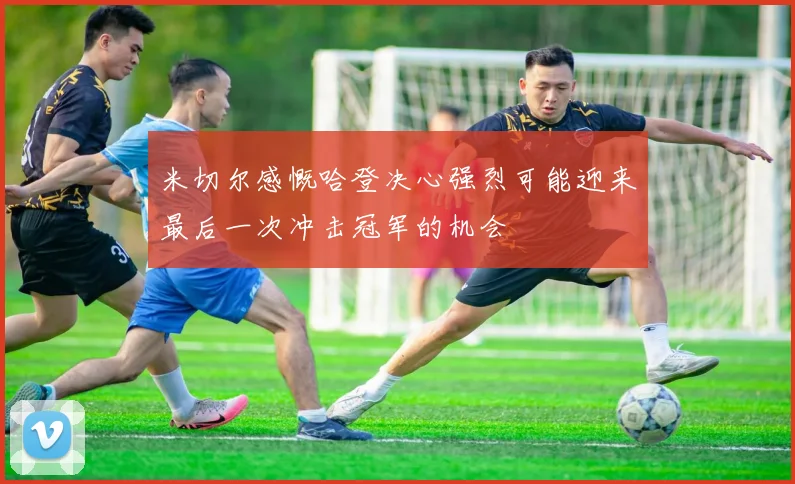 米切尔感慨哈登决心强烈可能迎来最后一次冲击冠军的机会
