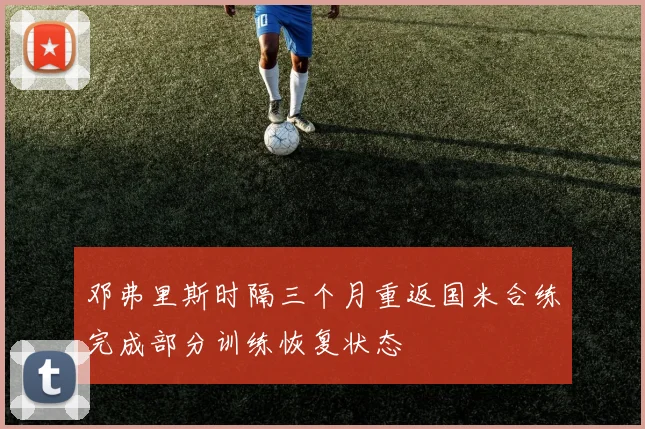 邓弗里斯时隔三个月重返国米合练完成部分训练恢复状态
