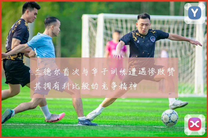 兰德尔首次与华子训练遭遇惨败赞其拥有科比般的竞争精神