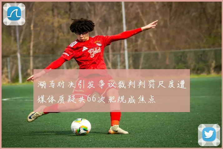 湖马对决引发争议裁判判罚尺度遭媒体质疑共66次犯规成焦点