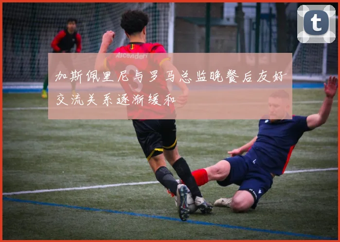 加斯佩里尼与罗马总监晚餐后友好交流关系逐渐缓和
